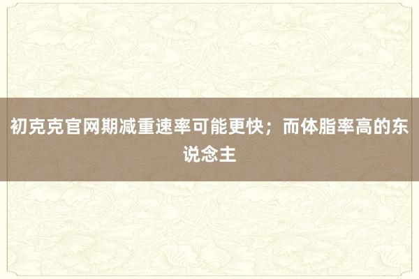 初克克官网期减重速率可能更快；而体脂率高的东说念主